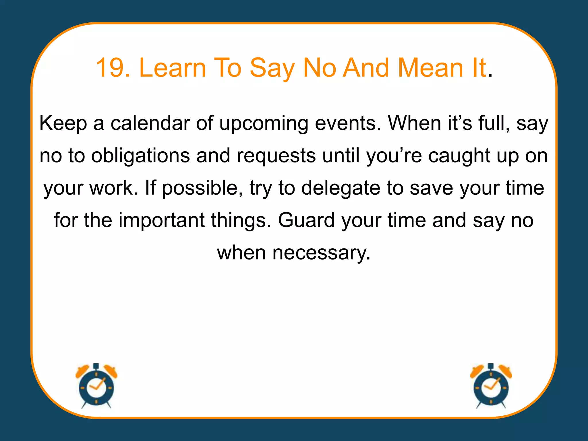 19. Learn To Say No And Mean It.
Keep a calendar of upcoming events. When it‟s full, say
no to obligations and requests until you‟re caught up on
your work. If possible, try to delegate to save your time
 for the important things. Guard your time and say no
                   when necessary.
 