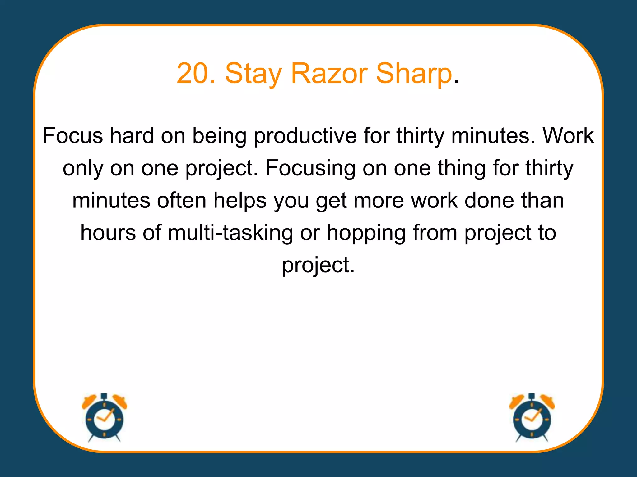 20. Stay Razor Sharp.

Focus hard on being productive for thirty minutes. Work
  only on one project. Focusing on one thing for thirty
   minutes often helps you get more work done than
   hours of multi-tasking or hopping from project to
                        project.
 