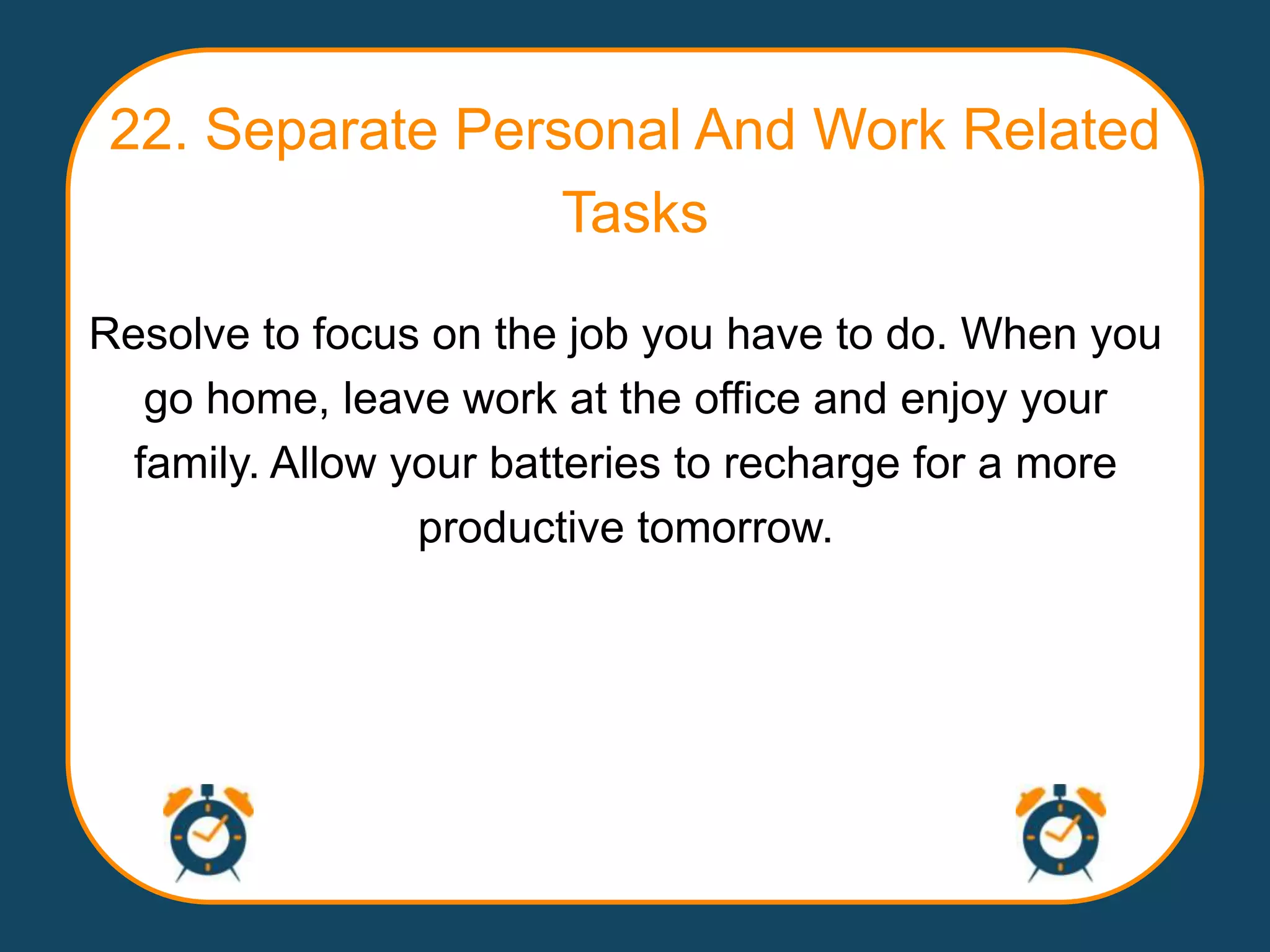 22. Separate Personal And Work Related
                  Tasks

Resolve to focus on the job you have to do. When you
   go home, leave work at the office and enjoy your
  family. Allow your batteries to recharge for a more
                 productive tomorrow.
 
