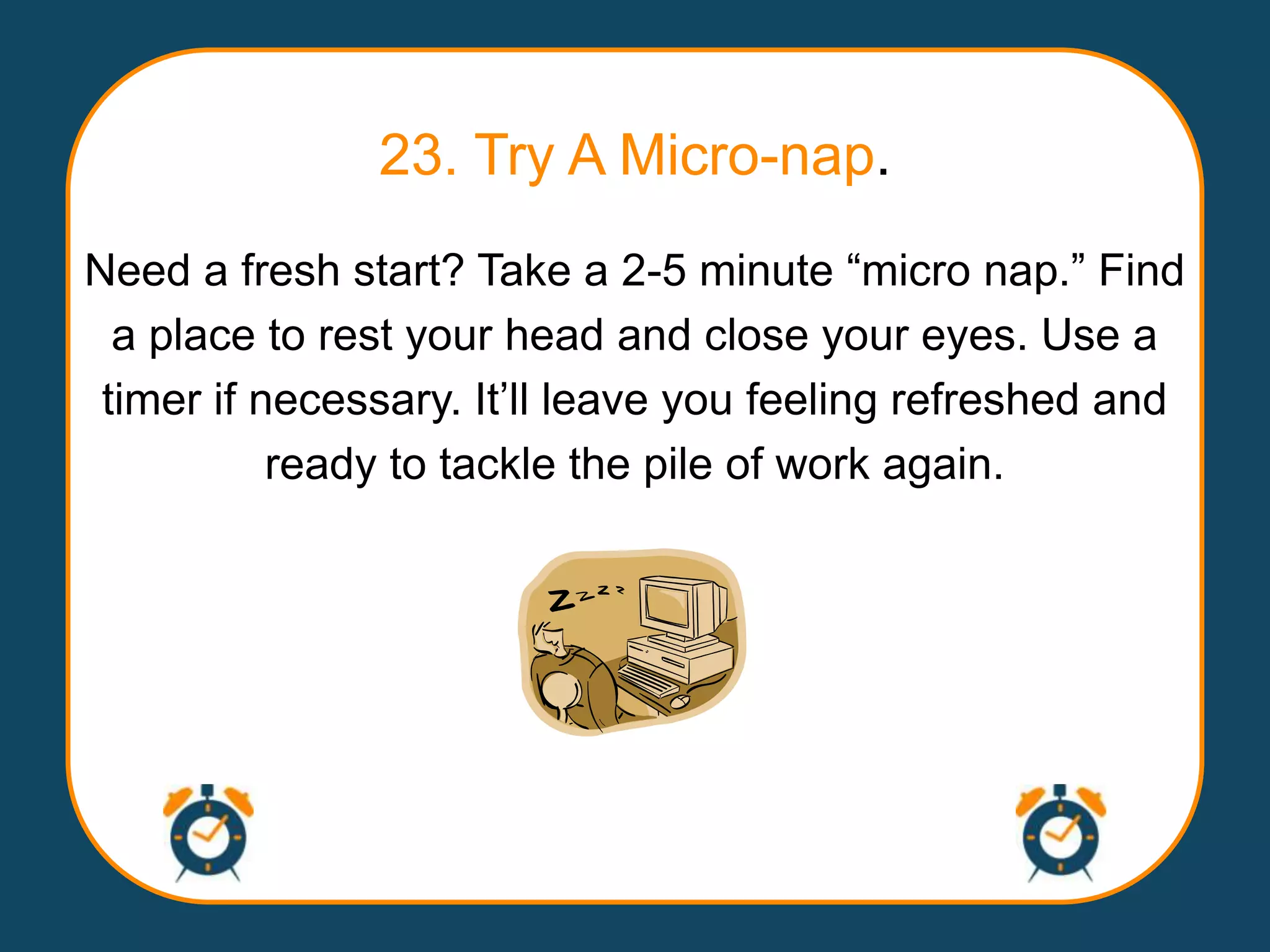 23. Try A Micro-nap.
Need a fresh start? Take a 2-5 minute “micro nap.” Find
  a place to rest your head and close your eyes. Use a
 timer if necessary. It‟ll leave you feeling refreshed and
           ready to tackle the pile of work again.
 