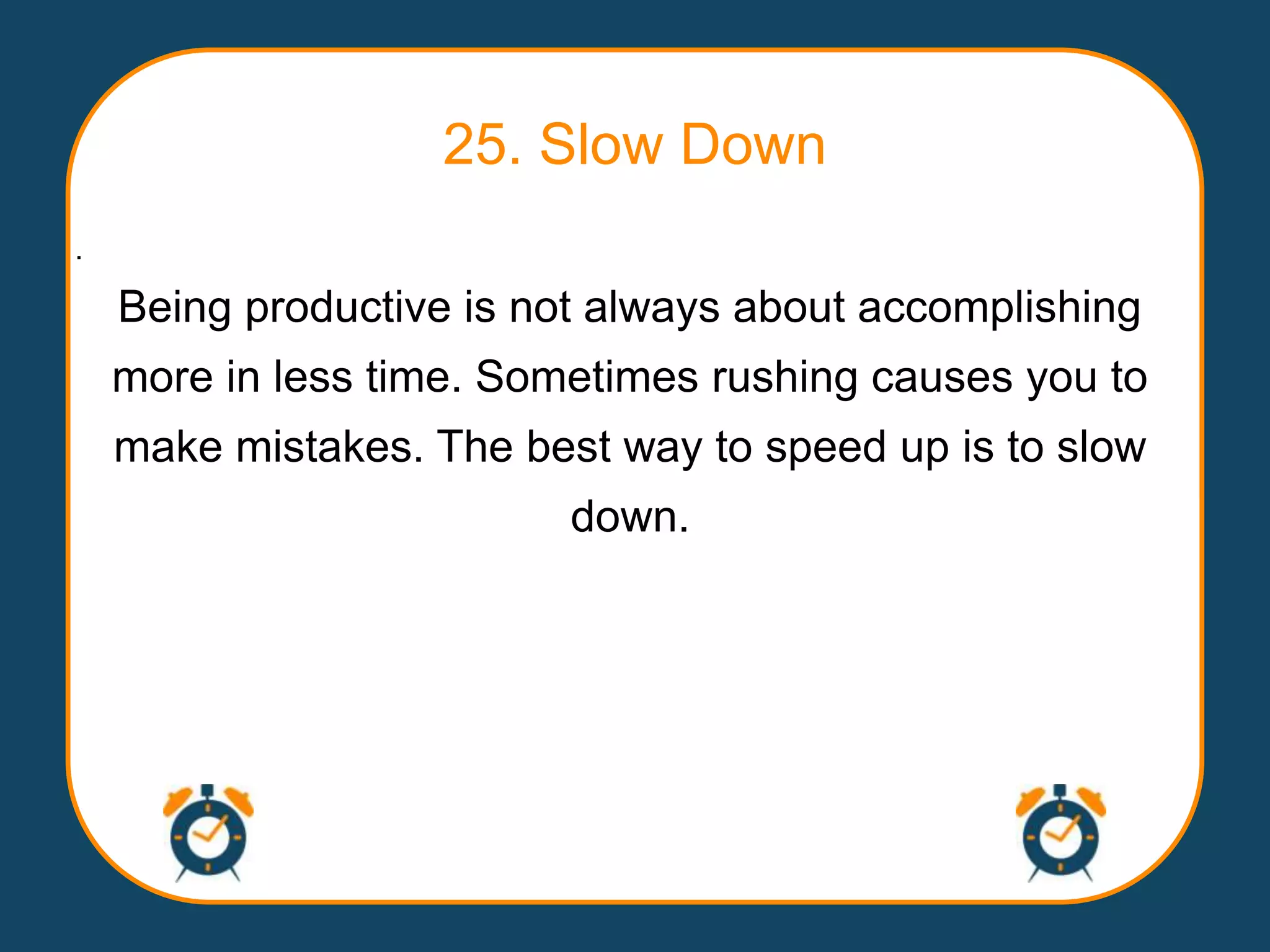 25. Slow Down
.

    Being productive is not always about accomplishing
    more in less time. Sometimes rushing causes you to
    make mistakes. The best way to speed up is to slow
                          down.
 