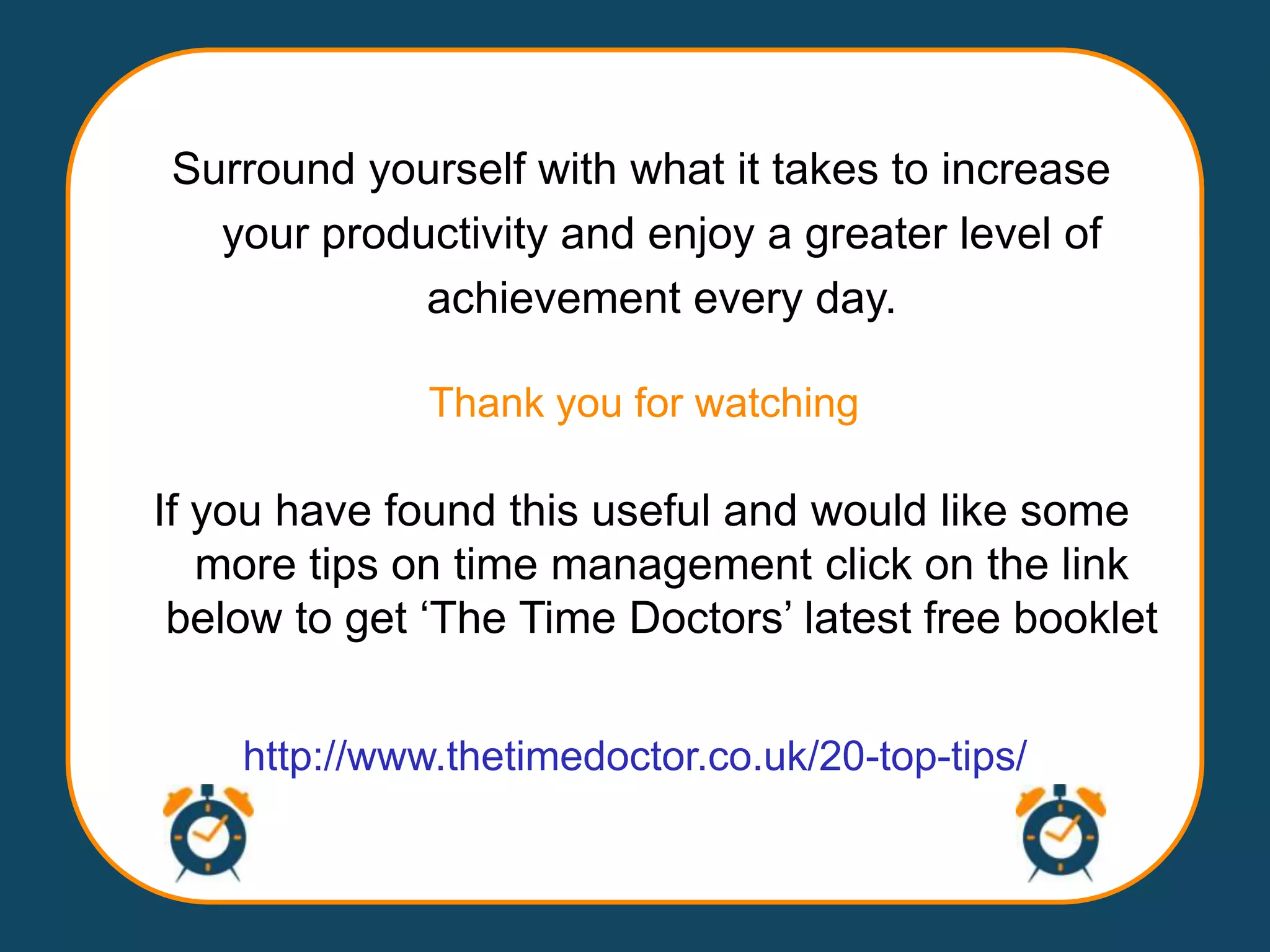 Surround yourself with what it takes to increase
  your productivity and enjoy a greater level of
            achievement every day.

              Thank you for watching

If you have found this useful and would like some
   more tips on time management click on the link
 below to get „The Time Doctors‟ latest free booklet


    http://www.thetimedoctor.co.uk/20-top-tips/
 