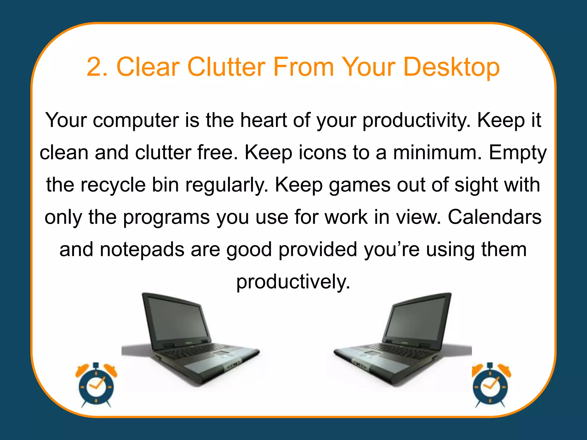 2. Clear Clutter From Your Desktop
Your computer is the heart of your productivity. Keep it
clean and clutter free. Keep icons to a minimum. Empty
the recycle bin regularly. Keep games out of sight with
only the programs you use for work in view. Calendars
  and notepads are good provided you‟re using them
                     productively.
 