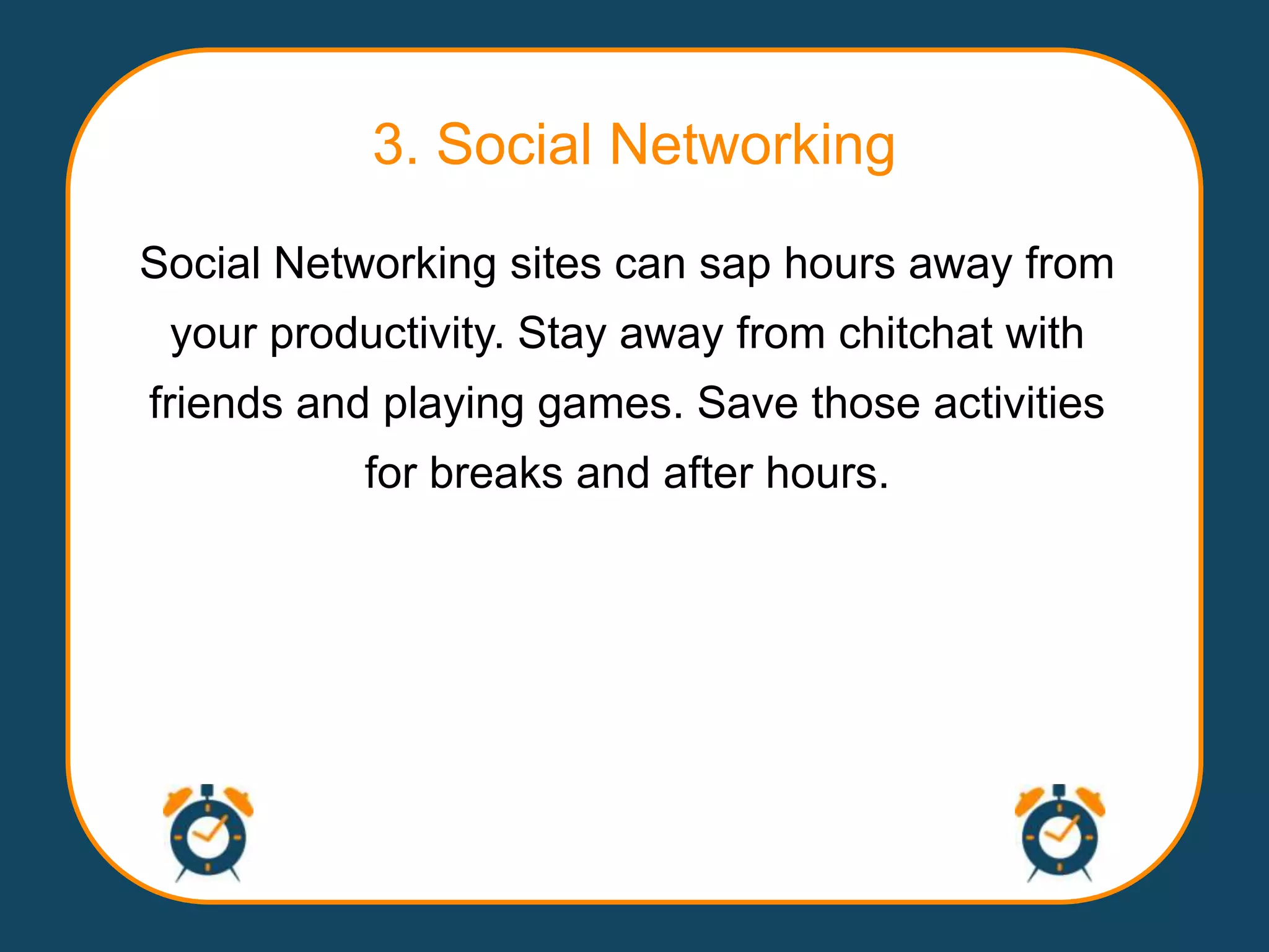 3. Social Networking
Social Networking sites can sap hours away from
 your productivity. Stay away from chitchat with
friends and playing games. Save those activities
           for breaks and after hours.
 