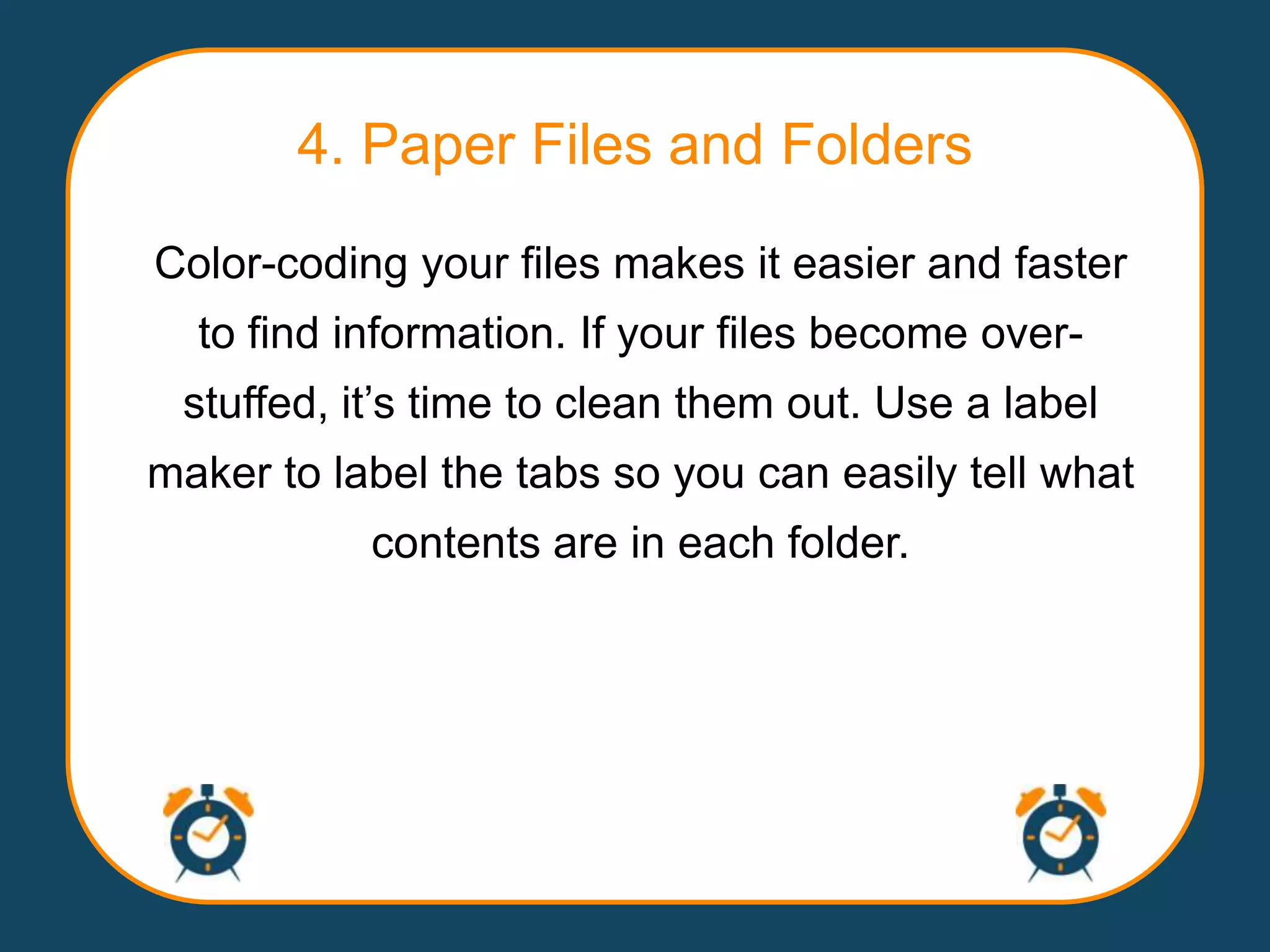 4. Paper Files and Folders
Color-coding your files makes it easier and faster
  to find information. If your files become over-
 stuffed, it‟s time to clean them out. Use a label
maker to label the tabs so you can easily tell what
           contents are in each folder.
 