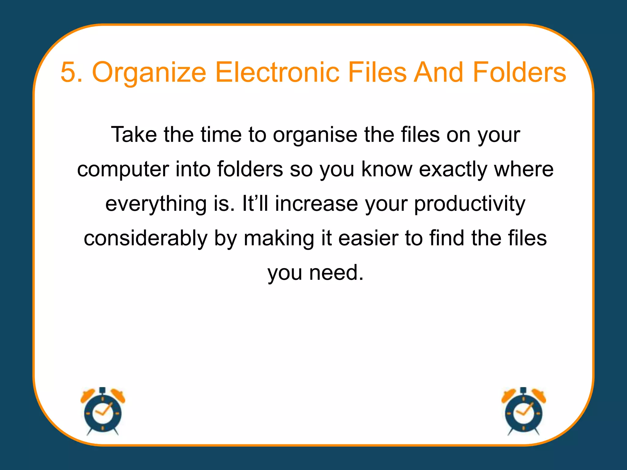 5. Organize Electronic Files And Folders

    Take the time to organise the files on your
 computer into folders so you know exactly where
   everything is. It‟ll increase your productivity
 considerably by making it easier to find the files
                     you need.
 