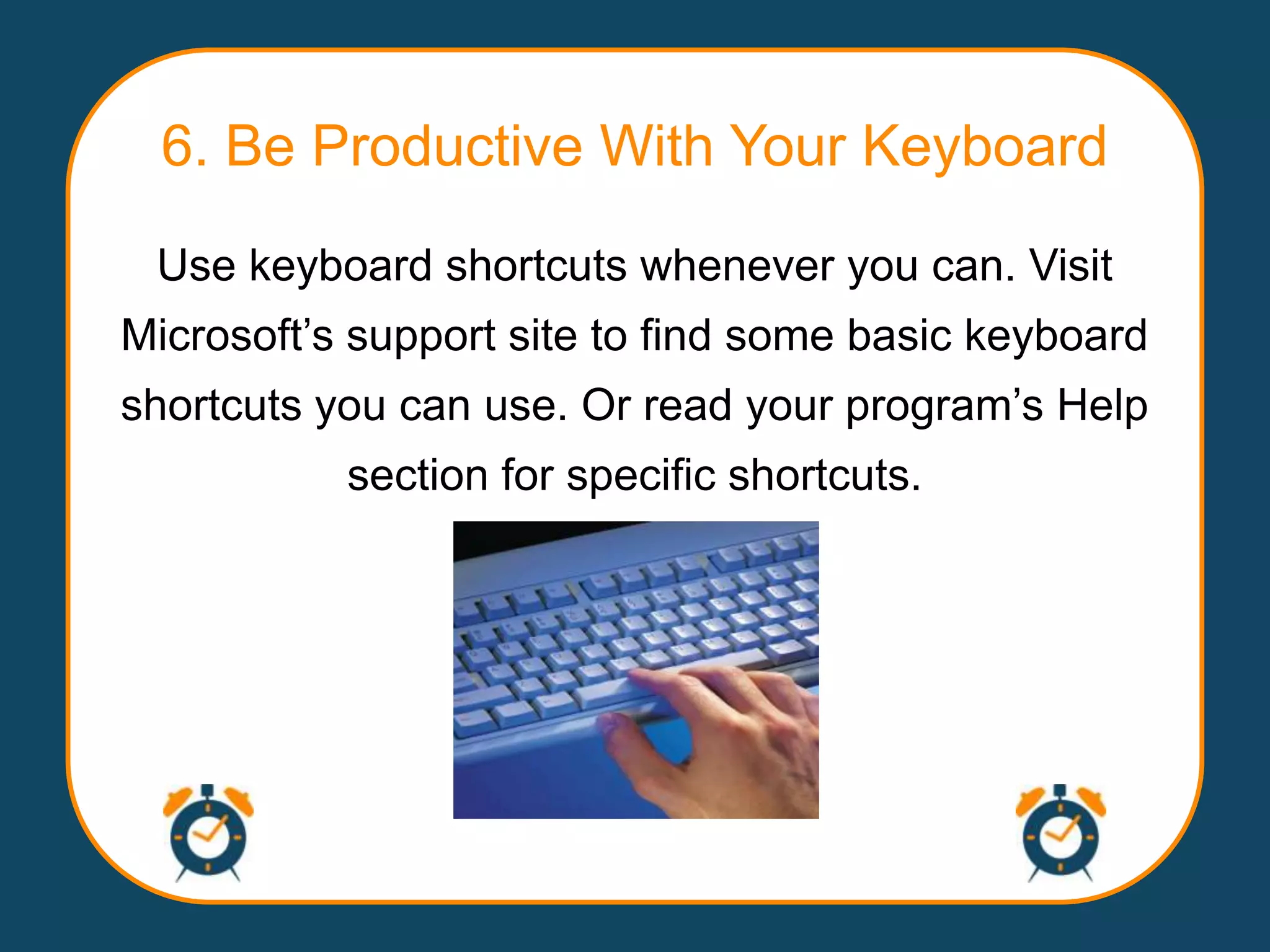 6. Be Productive With Your Keyboard
 Use keyboard shortcuts whenever you can. Visit
Microsoft‟s support site to find some basic keyboard
shortcuts you can use. Or read your program‟s Help
           section for specific shortcuts.
 