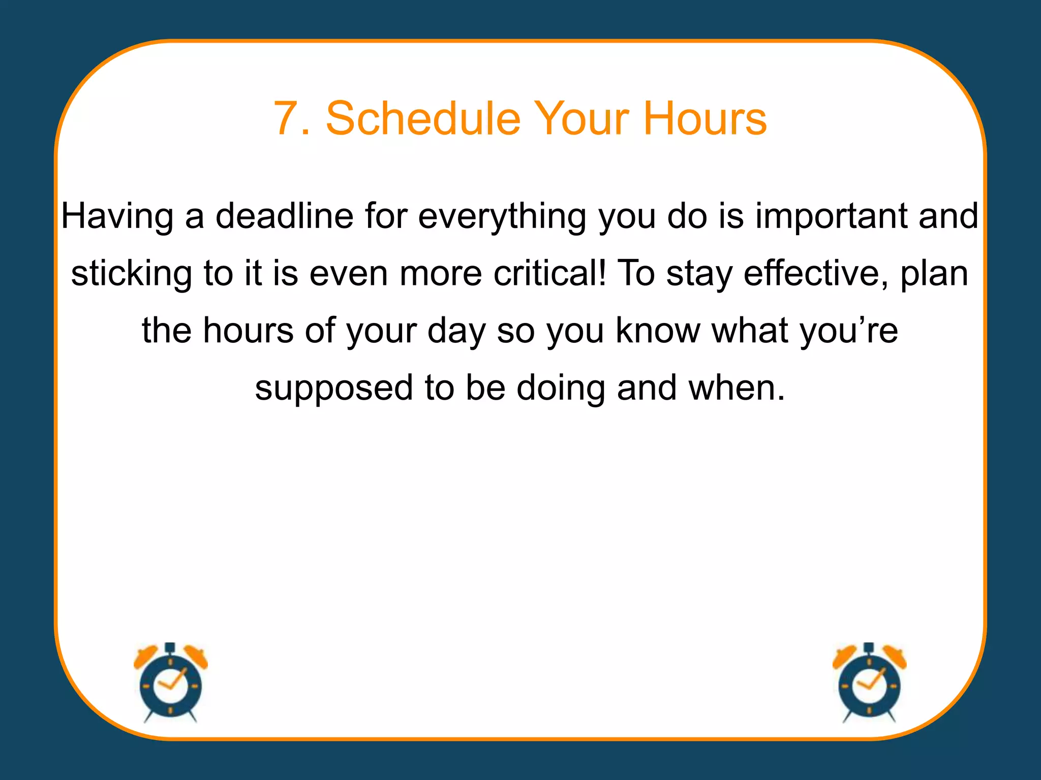 7. Schedule Your Hours
Having a deadline for everything you do is important and
sticking to it is even more critical! To stay effective, plan
    the hours of your day so you know what you‟re
            supposed to be doing and when.
 