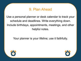 9. Plan Ahead
Use a personal planner or desk calendar to track your
   schedule and deadlines. Write everything down.
Include birthdays, appointments, meetings, and other
                    helpful notes.


     Your planner is your lifeline; use it faithfully.
 