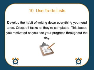 10. Use To-do Lists

Develop the habit of writing down everything you need
to do. Cross off tasks as they‟re completed. This keeps
you motivated as you see your progress throughout the
                         day.
 