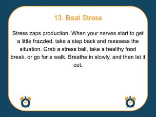 13. Beat Stress

 Stress zaps production. When your nerves start to get
   a little frazzled, take a step back and reassess the
    situation. Grab a stress ball, take a healthy food
break, or go for a walk. Breathe in slowly, and then let it
                              out.
 