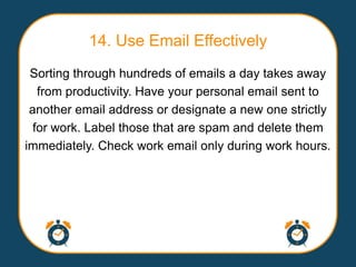 14. Use Email Effectively
 Sorting through hundreds of emails a day takes away
   from productivity. Have your personal email sent to
 another email address or designate a new one strictly
  for work. Label those that are spam and delete them
immediately. Check work email only during work hours.
 