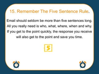 15. Remember The Five Sentence Rule.
Email should seldom be more than five sentences long.
All you really need is who, what, where, when and why.
If you get to the point quickly, the response you receive
      will also get to the point and save you time.
 
