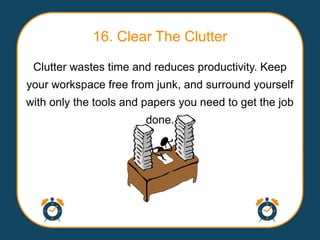 16. Clear The Clutter

 Clutter wastes time and reduces productivity. Keep
your workspace free from junk, and surround yourself
with only the tools and papers you need to get the job
                        done.
 