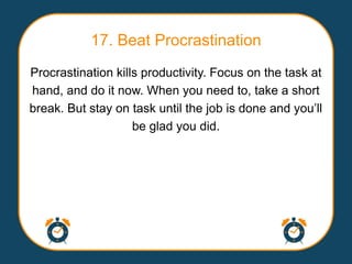 17. Beat Procrastination
Procrastination kills productivity. Focus on the task at
hand, and do it now. When you need to, take a short
break. But stay on task until the job is done and you‟ll
                    be glad you did.
 