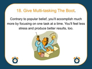 18. Give Multi-tasking The Boot.
 Contrary to popular belief, you‟ll accomplish much
more by focusing on one task at a time. You‟ll feel less
       stress and produce better results, too.
 