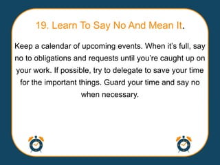 19. Learn To Say No And Mean It.
Keep a calendar of upcoming events. When it‟s full, say
no to obligations and requests until you‟re caught up on
your work. If possible, try to delegate to save your time
 for the important things. Guard your time and say no
                   when necessary.
 