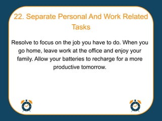 22. Separate Personal And Work Related
                  Tasks

Resolve to focus on the job you have to do. When you
   go home, leave work at the office and enjoy your
  family. Allow your batteries to recharge for a more
                 productive tomorrow.
 