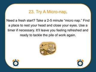 23. Try A Micro-nap.
Need a fresh start? Take a 2-5 minute “micro nap.” Find
  a place to rest your head and close your eyes. Use a
 timer if necessary. It‟ll leave you feeling refreshed and
           ready to tackle the pile of work again.
 