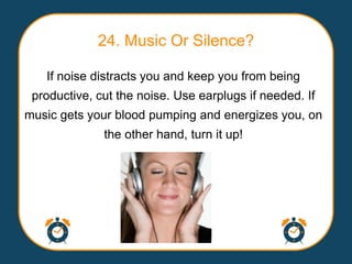 24. Music Or Silence?

   If noise distracts you and keep you from being
 productive, cut the noise. Use earplugs if needed. If
music gets your blood pumping and energizes you, on
              the other hand, turn it up!
 