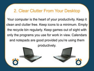 2. Clear Clutter From Your Desktop
Your computer is the heart of your productivity. Keep it
clean and clutter free. Keep icons to a minimum. Empty
the recycle bin regularly. Keep games out of sight with
only the programs you use for work in view. Calendars
  and notepads are good provided you‟re using them
                     productively.
 