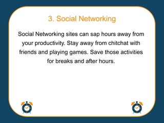 3. Social Networking
Social Networking sites can sap hours away from
 your productivity. Stay away from chitchat with
friends and playing games. Save those activities
           for breaks and after hours.
 