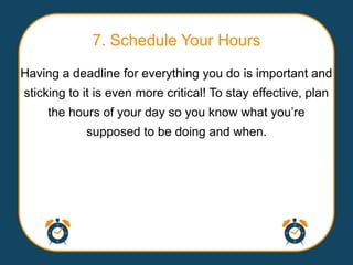 7. Schedule Your Hours
Having a deadline for everything you do is important and
sticking to it is even more critical! To stay effective, plan
    the hours of your day so you know what you‟re
            supposed to be doing and when.
 