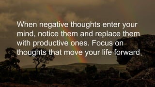 When negative thoughts enter your
mind, notice them and replace them
with productive ones. Focus on
thoughts that move your life forward.
 