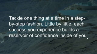 Tackle one thing at a time in a step-
by-step fashion. Little by little, each
success you experience builds a
reservoir of confidence inside of you.
 