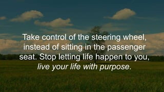 Take control of the steering wheel,
instead of sitting in the passenger
seat. Stop letting life happen to you,
live your life with purpose.
 