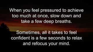 When you feel pressured to achieve
too much at once, slow down and
take a few deep breaths.
Sometimes, all it takes to feel
confident is a few seconds to relax
and refocus your mind.
 