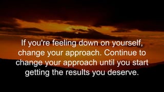 If you're feeling down on yourself,
change your approach. Continue to
change your approach until you start
getting the results you deserve.
 