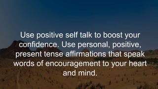 Use positive self talk to boost your
confidence. Use personal, positive,
present tense affirmations that speak
words of encouragement to your heart
and mind.
 
