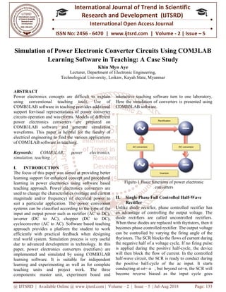 @ IJTSRD | Available Online @ www.ijtsrd.com
ISSN No: 2456
International
Research
Simulation of Power Electronic Converter Circuits Using COM3LAB
Learning Software
Lecturer
Technological University
ABSTRACT
Power electronics concepts are difficult to explain
using conventional teaching tools. Use of
COMB3LAB software in teaching provides additional
support forvisual representations of power converter
circuits operation and waveforms. Models of different
power electronics converters are prepared on
COMB3LAB software and generate simulation
waveforms. This paper is helpful for the faculty of
electrical engineering to find the various applications
of COM3LAB software in teaching.
Keywords: COMB3LAB, power electronics,
simulation, teaching.
I. INTRODUCTION
The focus of this paper was aimed at providing better
learning support for enhanced concept and procedural
learning in power electronics using software based
teaching approach. Power electronics converters are
used to change the characteristics (voltage and current
magnitude and/or frequency) of electrical power to
suit a particular application. The power conversion
systems can be classified according to the type of the
input and output power such as rectifier (AC to DC),
inverter (DC to AC), chopper (DC to DC),
cycloconverter (AC to AC). Software based teaching
approach provides a platform the student to work
efficiently with practical feedback when designing
real world system. Simulation process is very useful
due to advanced development in technology. In this
paper, power electronics converters (rectifiers) are
implemented and simulated by using COMB3LAB
learning software. It is suitable for independent
learning and experimenting as well as for complete
teaching units and project work. The three
components: master unit, experiment board and
@ IJTSRD | Available Online @ www.ijtsrd.com | Volume – 2 | Issue – 5 | Jul-Aug
ISSN No: 2456 - 6470 | www.ijtsrd.com | Volume
International Journal of Trend in Scientific
Research and Development (IJTSRD)
International Open Access Journal
f Power Electronic Converter Circuits Using COM3LAB
Learning Software in Teaching: A Case Study
Khin Myo Aye
Lecturer, Department of Electronic Engineering,
Technological University, Loikaw, Kayah State, Myanmar
concepts are difficult to explain
using conventional teaching tools. Use of
COMB3LAB software in teaching provides additional
support forvisual representations of power converter
circuits operation and waveforms. Models of different
rters are prepared on
COMB3LAB software and generate simulation
waveforms. This paper is helpful for the faculty of
electrical engineering to find the various applications
COMB3LAB, power electronics,
The focus of this paper was aimed at providing better
learning support for enhanced concept and procedural
learning in power electronics using software based
teaching approach. Power electronics converters are
characteristics (voltage and current
magnitude and/or frequency) of electrical power to
suit a particular application. The power conversion
systems can be classified according to the type of the
input and output power such as rectifier (AC to DC),
to AC), chopper (DC to DC),
(AC to AC). Software based teaching
approach provides a platform the student to work
efficiently with practical feedback when designing
real world system. Simulation process is very useful
velopment in technology. In this
paper, power electronics converters (rectifiers) are
implemented and simulated by using COMB3LAB
learning software. It is suitable for independent
learning and experimenting as well as for complete
t work. The three
components: master unit, experiment board and
interactive teaching software turn to one laboratory.
Here the simulation of converters is presented using
COMB3LAB software.
Figure-1 Basic functions of power electronic
converters
II. Single Phase Full Controlled Half
Rectifier
Unlike diode rectifier, phase controlled rectifier has
an advantage of controlling the output voltage. The
diode rectifiers are called uncontrolled rectifiers.
When these diodes are replaced with thyristor
becomes phase controlled rectifier. The output voltage
can be controlled by varying the firing angle of the
thyristors. The SCR blocks the flows of current during
the negative half of a voltage cycle. If no firing pulse
is applied during the positive half
will then block the flow of current. In the controlled
half-wave circuit, the SCR is ready to conduct during
the positive half-cycle of the ac input. It starts
conducting at ωt= α , but beyond ωt=π, the SCR will
become reverse biased as the input cycle goes
2018 Page: 133
6470 | www.ijtsrd.com | Volume - 2 | Issue – 5
Scientific
(IJTSRD)
International Open Access Journal
f Power Electronic Converter Circuits Using COM3LAB
A Case Study
oftware turn to one laboratory.
Here the simulation of converters is presented using
1 Basic functions of power electronic
converters
Single Phase Full Controlled Half-Wave
Unlike diode rectifier, phase controlled rectifier has
an advantage of controlling the output voltage. The
diode rectifiers are called uncontrolled rectifiers.
When these diodes are replaced with thyristors, then it
becomes phase controlled rectifier. The output voltage
can be controlled by varying the firing angle of the
The SCR blocks the flows of current during
the negative half of a voltage cycle. If no firing pulse
itive half-cycle, the device
will then block the flow of current. In the controlled
wave circuit, the SCR is ready to conduct during
cycle of the ac input. It starts
conducting at ωt= α , but beyond ωt=π, the SCR will
e biased as the input cycle goes
 