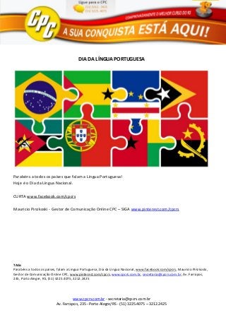 www.cpcrs.com.br - secretaria@cpcrs.com.br
Av. Farrapos, 235 - Porto Alegre/RS - (51) 3225.4075 – 3212.2425
DIA DA LÍNGUA PORTUGUESA
Parabéns a todos os países que falam a Língua Portuguesa!
Hoje é o Dia da Língua Nacional.
CURTA www.facebook.com/cpcrs
Mauricio Pinzkoski - Gestor de Comunicação Online CPC – SIGA www.pinterest.com/cpcrs
TAGs
Parabéns a todos os países, falam a Língua Portuguesa, Dia da Língua Nacional, www.facebook.com/cpcrs, Mauricio Pinzkoski,
Gestor de Comunicação Online CPC, www.pinterest.com/cpcrs, www.cpcrs.com.br, secretaria@cpcrs.com.br, Av. Farrapos,
235, Porto Alegre, RS, (51) 3225.4075, 3212.2425
 