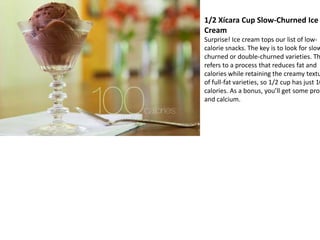 1/2 Xícara Cup Slow-Churned Ice
Cream
Surprise! Ice cream tops our list of low-
calorie snacks. The key is to look for slow
churned or double-churned varieties. Th
refers to a process that reduces fat and
calories while retaining the creamy textu
of full-fat varieties, so 1/2 cup has just 10
calories. As a bonus, you’ll get some prot
and calcium.
 