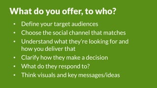 What do you offer, to who?
• Define your target audiences
• Choose the social channel that matches
• Understand what they’re looking for and
how you deliver that
• Clarify how they make a decision
• What do they respond to?
• Think visuals and key messages/ideas
 