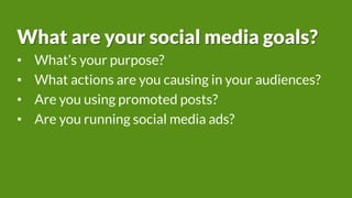 What are your social media goals?
• What’s your purpose?
• What actions are you causing in your audiences?
• Are you using promoted posts?
• Are you running social media ads?
 
