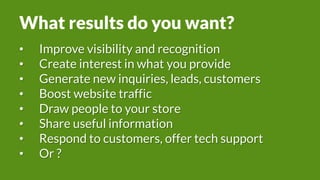 What results do you want?
• Improve visibility and recognition
• Create interest in what you provide
• Generate new inquiries, leads, customers
• Boost website traffic
• Draw people to your store
• Share useful information
• Respond to customers, offer tech support
• Or ?
 