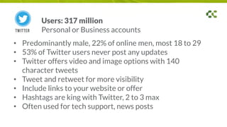 • Predominantly male, 22% of online men, most 18 to 29
• 53% of Twitter users never post any updates
• Twitter offers video and image options with 140
character tweets
• Tweet and retweet for more visibility
• Include links to your website or offer
• Hashtags are king with Twitter, 2 to 3 max
• Often used for tech support, news posts
Users: 317 million
Personal or Business accounts
 