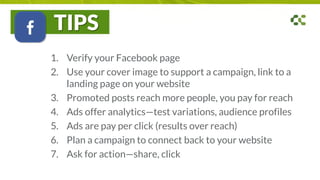 TIPS
1. Verify your Facebook page
2. Use your cover image to support a campaign, link to a
landing page on your website
3. Promoted posts reach more people, you pay for reach
4. Ads offer analytics—test variations, audience profiles
5. Ads are pay per click (results over reach)
6. Plan a campaign to connect back to your website
7. Ask for action—share, click
 