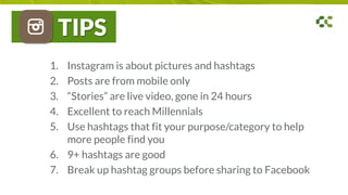 TIPS
1. Instagram is about pictures and hashtags
2. Posts are from mobile only
3. “Stories” are live video, gone in 24 hours
4. Excellent to reach Millennials
5. Use hashtags that fit your purpose/category to help
more people find you
6. 9+ hashtags are good
7. Break up hashtag groups before sharing to Facebook
 