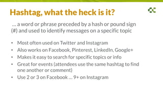 Hashtag, what the heck is it?
… a word or phrase preceded by a hash or pound sign
(#) and used to identify messages on a specific topic
• Most often used on Twitter and Instagram
• Also works on Facebook, Pinterest, LinkedIn, Google+
• Makes it easy to search for specific topics or info
• Great for events (attendees use the same hashtag to find
one another or comment)
• Use 2 or 3 on Facebook … 9+ on Instagram
 
