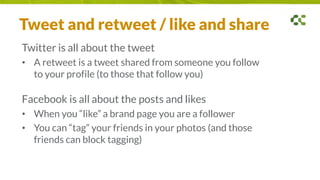 Tweet and retweet / like and share
Twitter is all about the tweet
• A retweet is a tweet shared from someone you follow
to your profile (to those that follow you)
Facebook is all about the posts and likes
• When you “like” a brand page you are a follower
• You can “tag” your friends in your photos (and those
friends can block tagging)
 