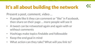 It’s all about building the network
Present a post, comment, video …
• If people like it they can comment or “like” in Facebook,
then share on their page … more people will see it
• A tweet can be retweeted again and again with or
without comments
• Hashtags make topics findable and followable
• Keep the end goal in mind
• What action can they take? What will you link to?
 