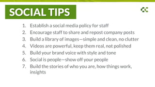 SOCIAL TIPS
1. Establish a social media policy for staff
2. Encourage staff to share and repost company posts
3. Build a library of images—simple and clean, no clutter
4. Videos are powerful, keep them real, not polished
5. Build your brand voice with style and tone
6. Social is people—show off your people
7. Build the stories of who you are, how things work,
insights
 