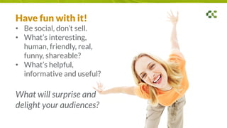 Have fun with it!
• Be social, don’t sell.
• What’s interesting,
human, friendly, real,
funny, shareable?
• What’s helpful,
informative and useful?
What will surprise and
delight your audiences?
 