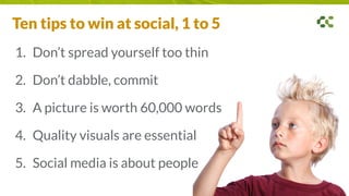 1. Don’t spread yourself too thin
2. Don’t dabble, commit
3. A picture is worth 60,000 words
4. Quality visuals are essential
5. Social media is about people
Ten tips to win at social, 1 to 5
 