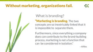 Without marketing, organizations fail.
What is branding?
“Marketing is branding. The two
concepts are so inextricably linked that it
is impossible to separate them.
Furthermore, since everything a company
does can contribute to the brand-building
process, marketing is not a function that
can be considered in isolation.”
–AlRies
 