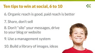 6. Organic reach is good, paid reach is better
7. Share, don’t sell
8. Don’t “silo” your messages, drive
to your blog or website
9. Use a management system
10. Build a library of images, ideas
Ten tips to win at social, 6 to 10
 